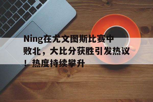 九游APP-Ning在尤文图斯比赛中败北，大比分获胜引发热议！热度持续攀升(尤文图斯比赛集锦)