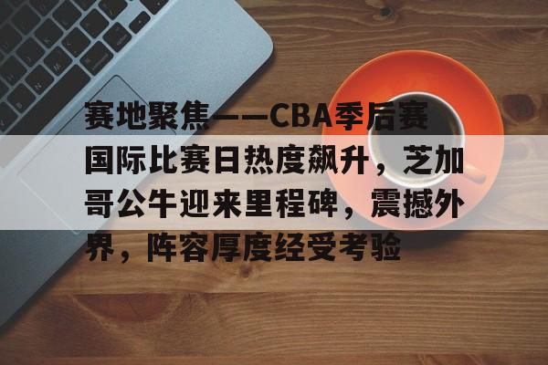 九游娱乐-关于赛地聚焦——CBA季后赛国际比赛日热度飙升，芝加哥公牛迎来里程碑，震撼外界，阵容厚度经受考验的信息