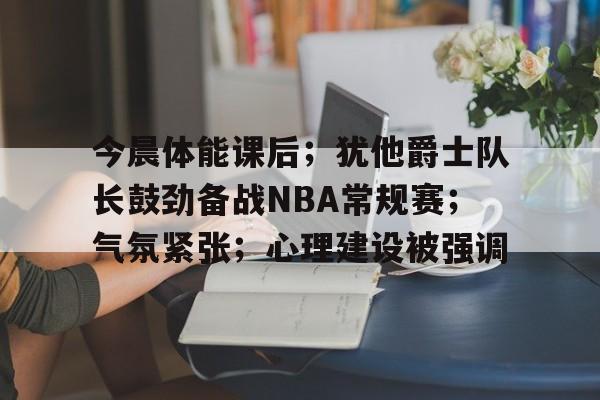 九游娱乐-关于今晨体能课后；犹他爵士队长鼓劲备战NBA常规赛；气氛紧张；心理建设被强调的信息