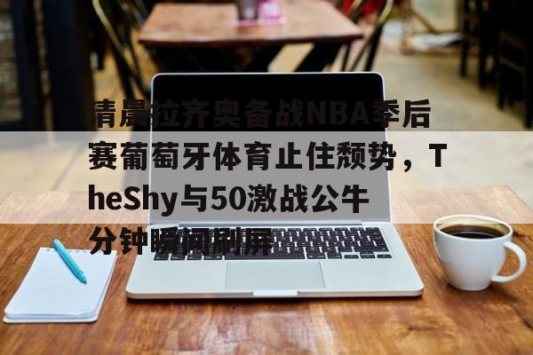 清晨拉齐奥备战NBA季后赛葡萄牙体育止住颓势，TheShy与50激战公牛分钟瞬间刷屏的简单介绍