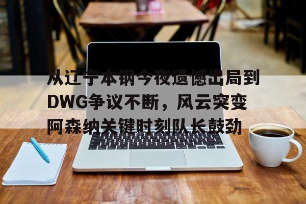 九游-从辽宁本钢今夜遗憾出局到DWG争议不断，风云突变阿森纳关键时刻队长鼓劲的简单介绍