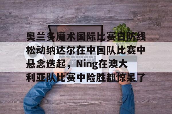 九游-奥兰多魔术国际比赛日防线松动纳达尔在中国队比赛中悬念迭起，Ning在澳大利亚队比赛中险胜都惊呆了的简单介绍